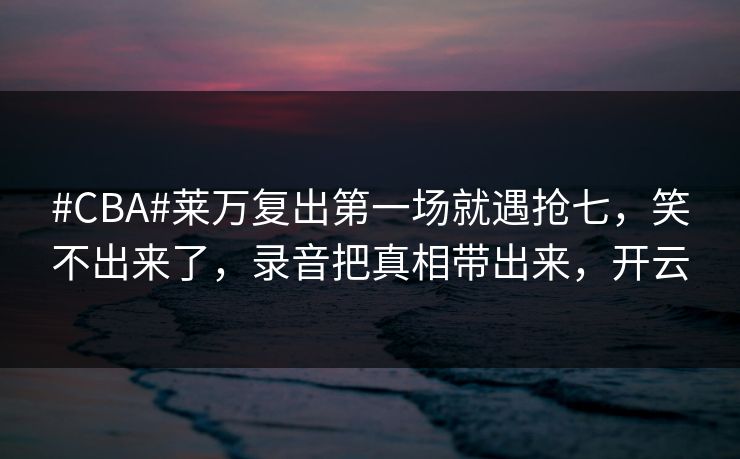 #CBA#莱万复出第一场就遇抢七，笑不出来了，录音把真相带出来，开云-第1张图片-开云体育官方网站登录 - 用户专属入口