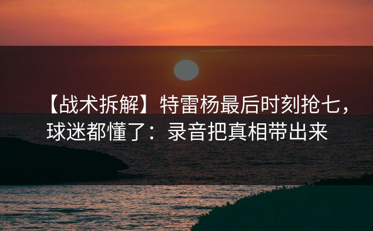 【战术拆解】特雷杨最后时刻抢七，球迷都懂了：录音把真相带出来