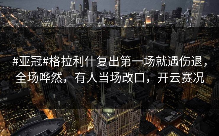 #亚冠#格拉利什复出第一场就遇伤退，全场哗然，有人当场改口，开云赛况-第1张图片-开云体育官方网站登录 - 用户专属入口