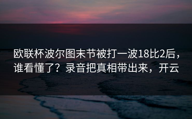 欧联杯波尔图末节被打一波18比2后，谁看懂了？录音把真相带出来，开云-第1张图片-开云体育官方网站登录 - 用户专属入口